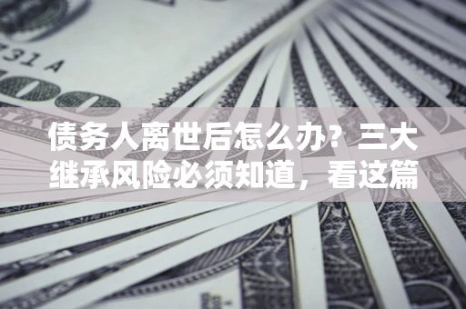 济南债务人离世后怎么办？三大继承风险必须知道，看这篇就够了