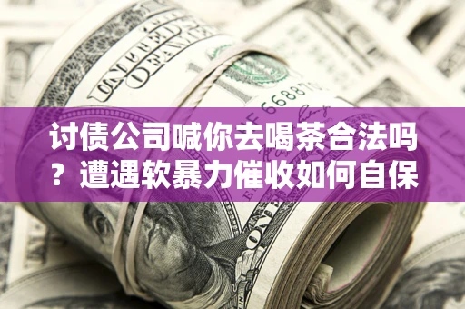 济南讨债公司喊你去喝茶合法吗？遭遇软暴力催收如何自保？